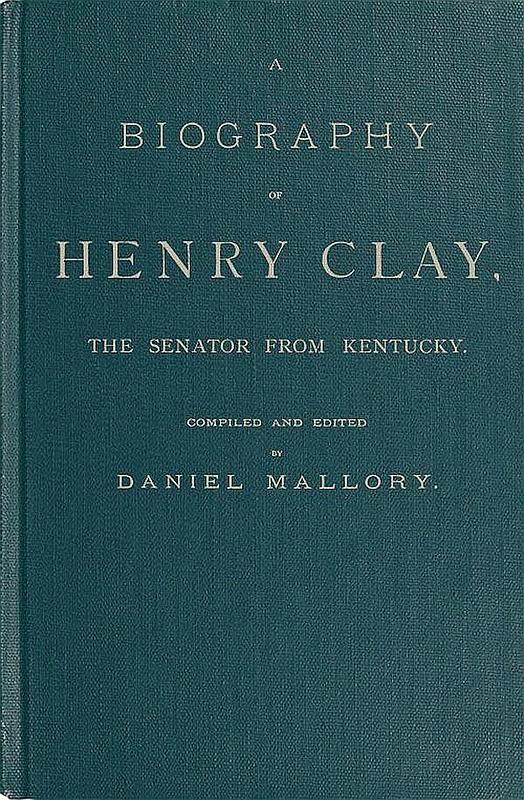 A Biography of Henry Clay, the Senator from Kentucky  Containing Also, a Complete Report of All His Speeches; Selections From His Private Correspondence; Eulogies in the Senate and House; and a Poem, by George D. Prentice, Esq.