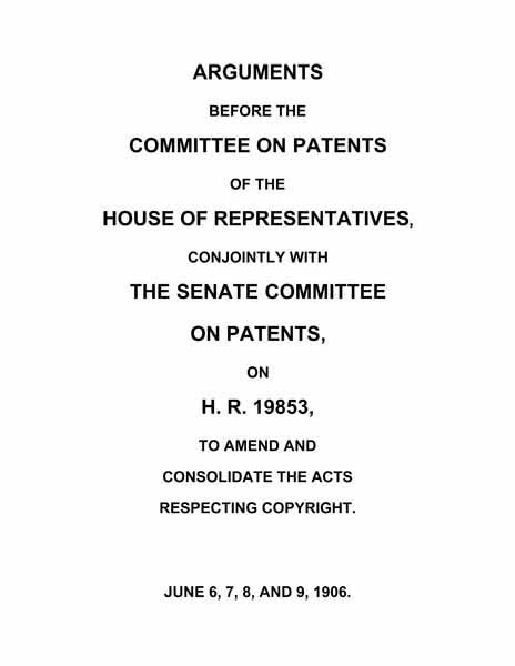 Arguments before the Committee on Patents of the House of Representatives, conjointly with the Senate Committee on Patents, on H.R. 19853, to amend and consolidate the acts respecting copyright  June 6, 7, 8, and 9, 1906.