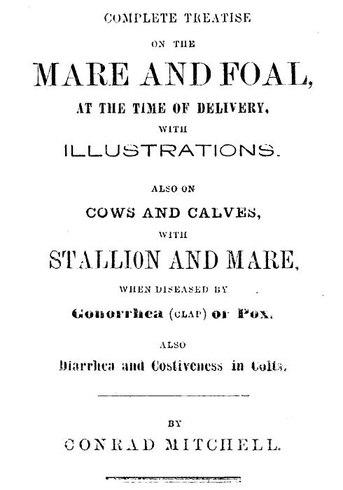 Complete Treatise on the mare and foal at the time of delivery, with illustrations.  Also on cows and calves, with stallion and mare, when diseased by Gonorrhea (clap) or Pox, also Diarrhea and Costiveness in Colts.