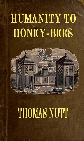 Humanity to Honey-Bees  or, Practical Directions for the Management of Honey-Bees Upon an Improved and Humane Plan, by Which the Lives of Bees May Be  Preserved, and Abundance of Honey of a Superior Quality May Be Obtained