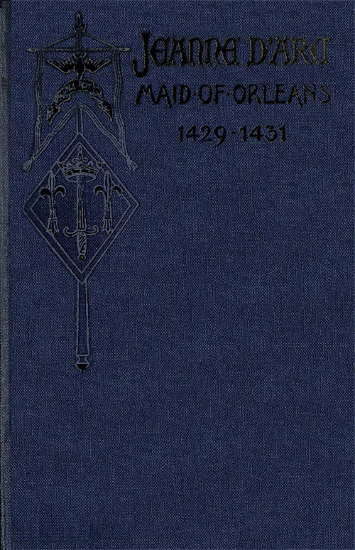 Jeanne d'Arc, Maid of Orleans, Deliverer of France  Being the Story of Her Life, Her Achievements, and Her Death, as Attested on Oath and Set Forth in the Original Documents
