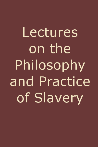 Lectures on the Philosophy and Practice of Slavery  As Exhibited in the Institution of Domestic Slavery in the United States, with the Duties of Masters to Slaves