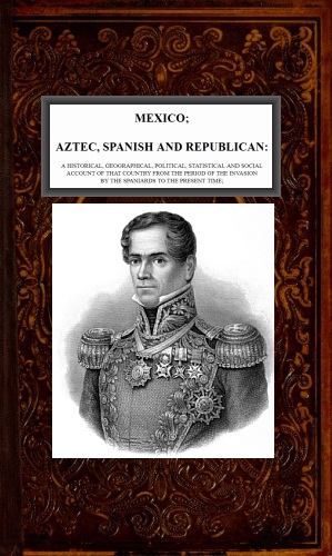 Mexico, Aztec, Spanish and Republican, Vol. 2 of 2  A Historical, Geographical, Political, Statistical and Social Account of that Country from the Period of the Invasion by the Spaniards to the Present Time.