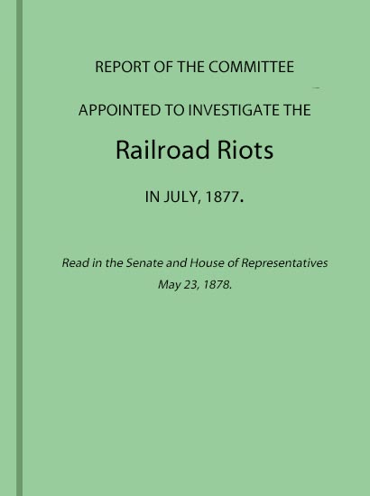 Report of the Committee Appointed to Investigate the Railroad Riots in July, 1877  Read in the Senate and House of Representatives May 23, 1878