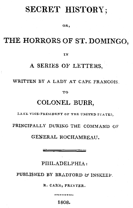 Secret History; or, the Horrors of St. Domingo  In a Series of Letters, Written by a Lady at Cape Francois, to Colonel Burr, Late Vice-President of the United States, Principally During the Command of General Rochambeu