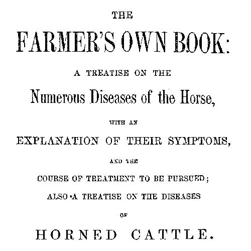 The Farmer's Own Book: A treatise on the numerous diseases of the horse  with an explanation of their symptoms, and the course of treatment to be pursued; also a treatise on the diseases of horned cattle